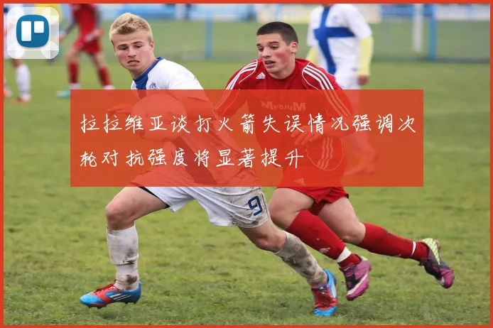 拉拉维亚谈打火箭失误情况强调次轮对抗强度将显著提升