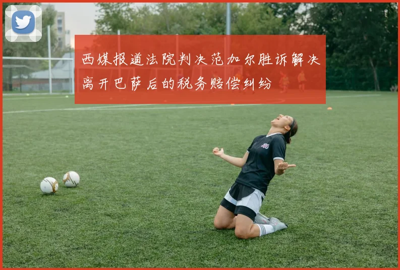 西媒报道法院判决范加尔胜诉解决离开巴萨后的税务赔偿纠纷
