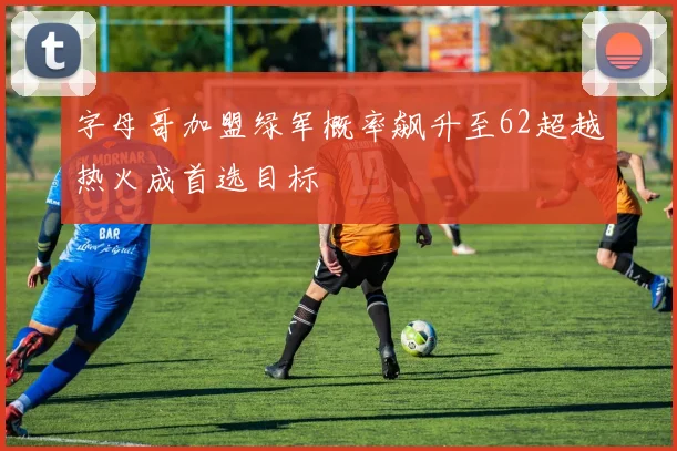 字母哥加盟绿军概率飙升至62超越热火成首选目标