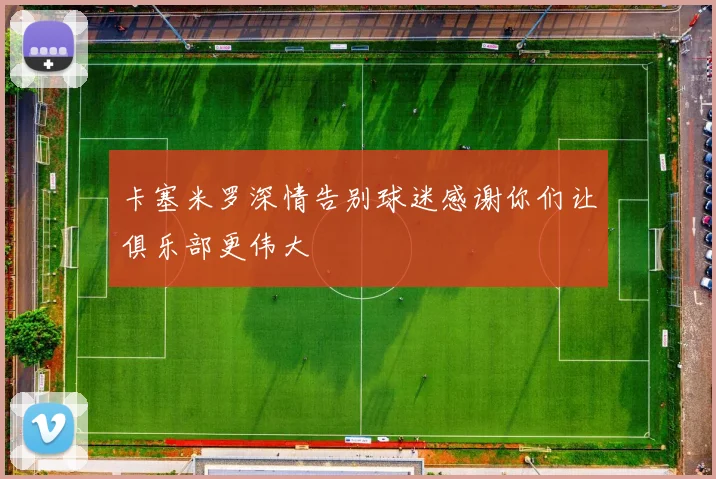卡塞米罗深情告别球迷感谢你们让俱乐部更伟大
