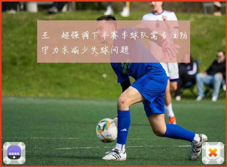王燊超强调下半赛季球队需专注防守力求减少失球问题