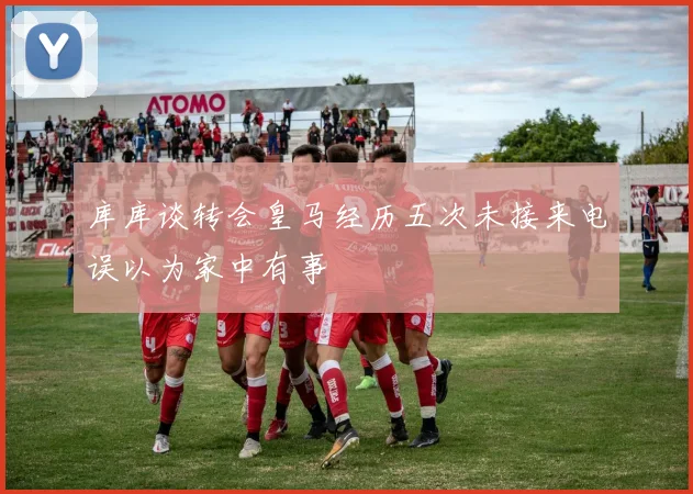 库库谈转会皇马经历五次未接来电误以为家中有事