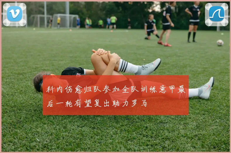 科内伤愈归队参加全队训练意甲最后一轮有望复出助力罗马