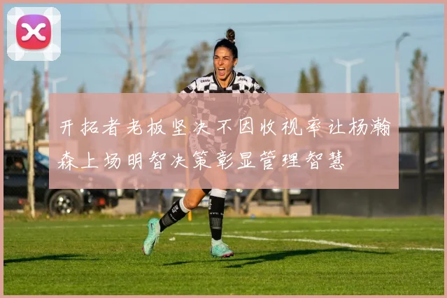 开拓者老板坚决不因收视率让杨瀚森上场明智决策彰显管理智慧