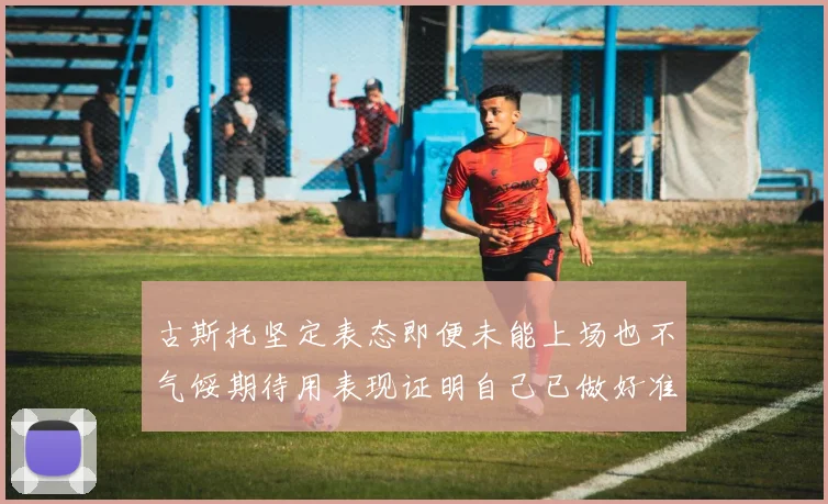 古斯托坚定表态即便未能上场也不气馁期待用表现证明自己已做好准备