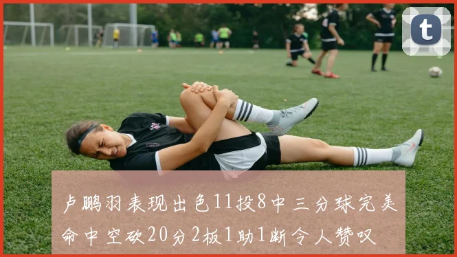 卢鹏羽表现出色11投8中三分球完美命中空砍20分2板1助1断令人赞叹