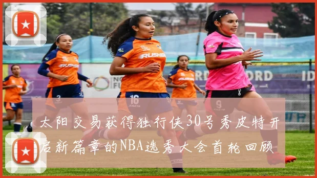 太阳交易获得独行侠30号秀皮特开启新篇章的NBA选秀大会首轮回顾