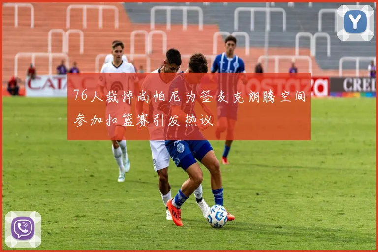 76人裁掉尚帕尼为签麦克朗腾空间参加扣篮赛引发热议