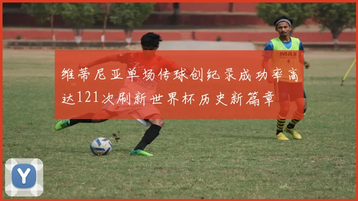 维蒂尼亚单场传球创纪录成功率高达121次刷新世界杯历史新篇章